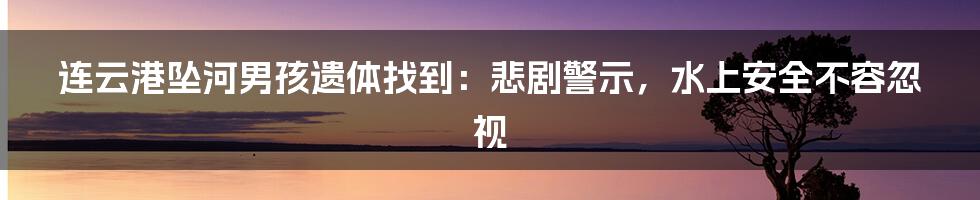 连云港坠河男孩遗体找到：悲剧警示，水上安全不容忽视