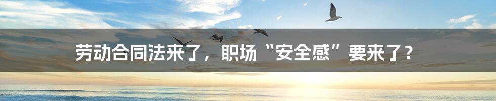 劳动合同法来了，职场“安全感”要来了？