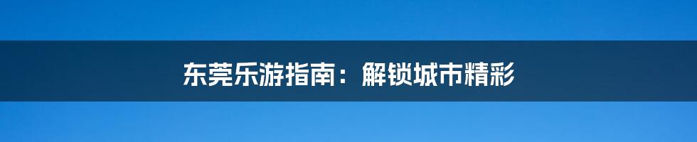 东莞乐游指南:解锁城市精彩