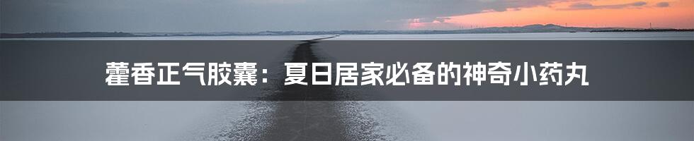 藿香正气胶囊:夏日居家必备的神奇小药丸