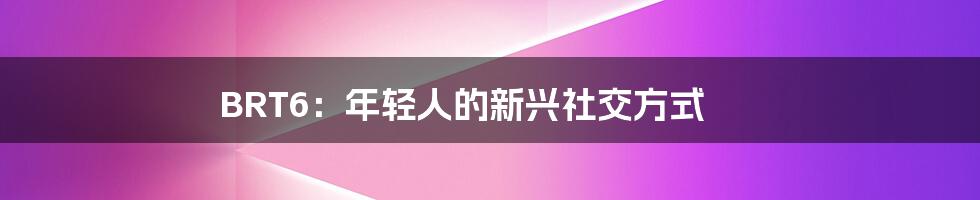 BRT6:年轻人的新兴社交方式