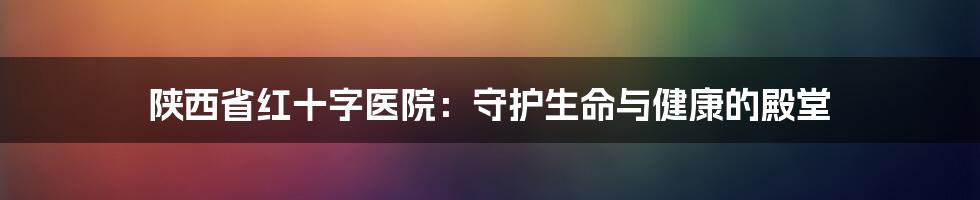 陕西省红十字医院：守护生命与健康的殿堂