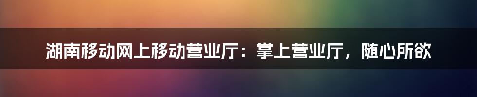 湖南移动网上移动营业厅:掌上营业厅,随心所欲