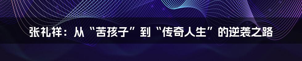 张礼祥:从“苦孩子”到“传奇人生”的逆袭之路