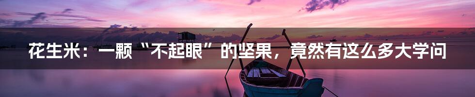 花生米:一颗“不起眼”的坚果,竟然有这么多大学问