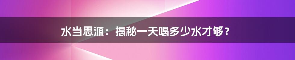 水当思源:揭秘一天喝多少水才够?