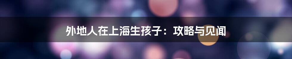 外地人在上海生孩子:攻略与见闻