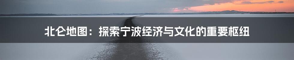 北仑地图:探索宁波经济与文化的重要枢纽