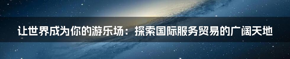 让世界成为你的游乐场:探索国际服务贸易的广阔天地