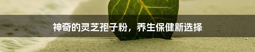 神奇的灵芝孢子粉,养生保健新选择