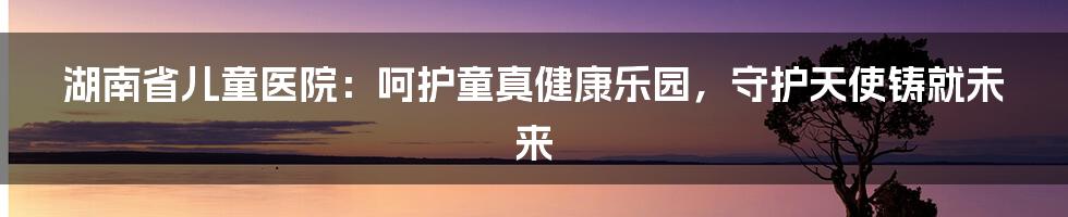 湖南省儿童医院:呵护童真健康乐园,守护天使铸就未来