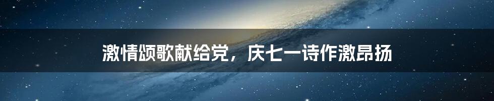 激情颂歌献给党，庆七一诗作激昂扬