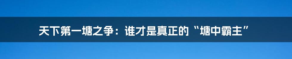 天下第一塘之争:谁才是真正的“塘中霸主”