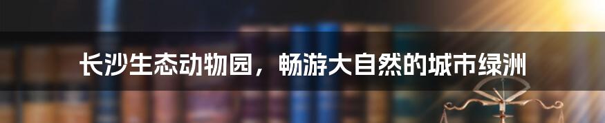 长沙生态动物园,畅游大自然的城市绿洲