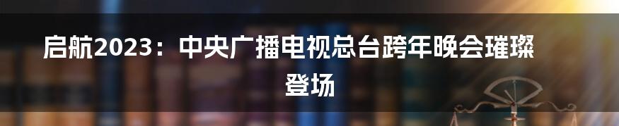 启航2023：中央广播电视总台跨年晚会璀璨登场