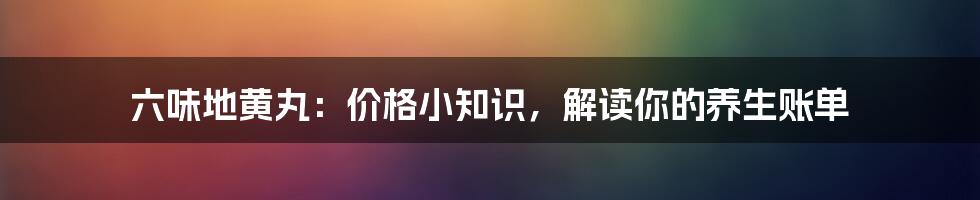 六味地黄丸：价格小知识，解读你的养生账单