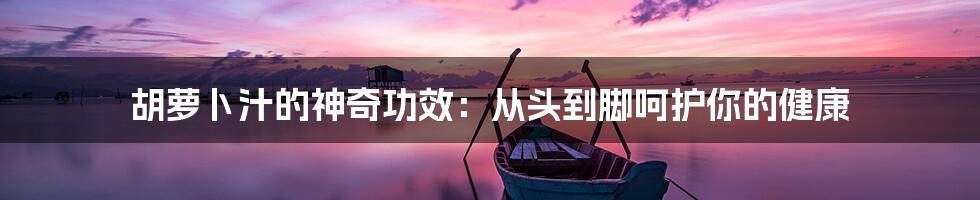 胡萝卜汁的神奇功效:从头到脚呵护你的健康