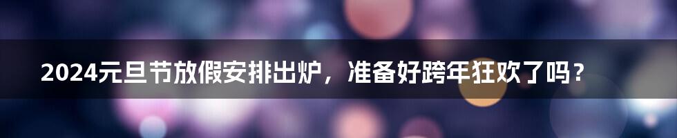 2024元旦节放假安排出炉,准备好跨年狂欢了吗?