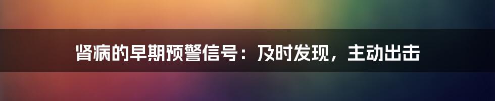 肾病的早期预警信号:及时发现,主动出击