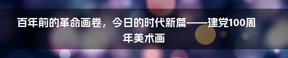 百年前的革命画卷，今日的时代新篇——建党100周年美术画