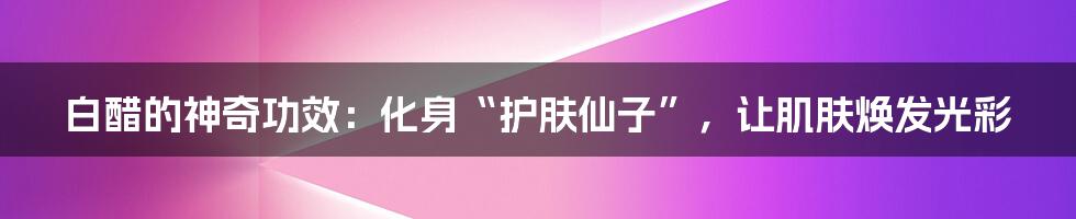 白醋的神奇功效:化身“护肤仙子”,让肌肤焕发光彩