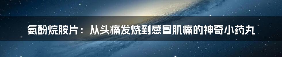 氨酚烷胺片:从头痛发烧到感冒肌痛的神奇小药丸