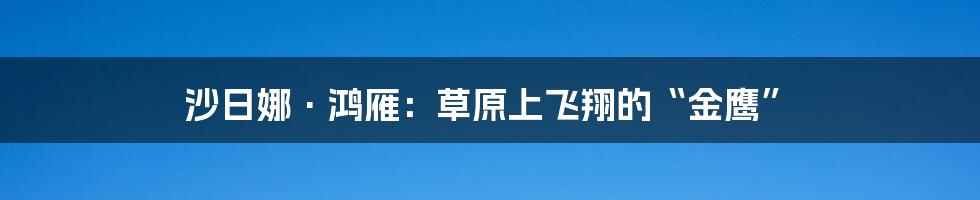 沙日娜·鸿雁:草原上飞翔的“金鹰”