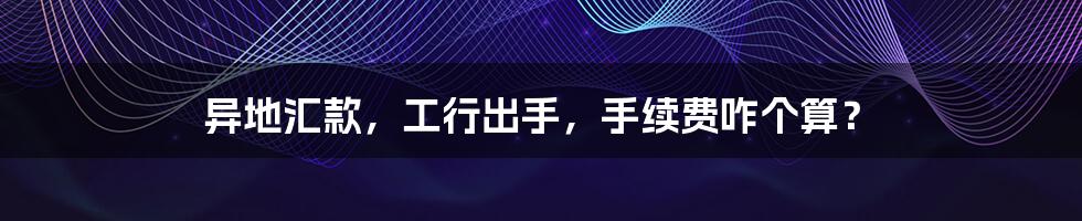 异地汇款,工行出手,手续费咋个算?