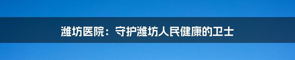 潍坊医院：守护潍坊人民健康的卫士