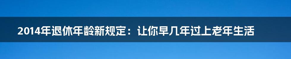2014年退休年龄新规定:让你早几年过上老年生活