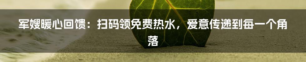 军嫂暖心回馈：扫码领免费热水，爱意传递到每一个角落