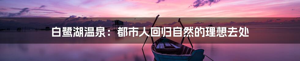 白鹭湖温泉:都市人回归自然的理想去处