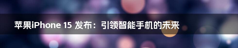 苹果iPhone 15 发布：引领智能手机的未来