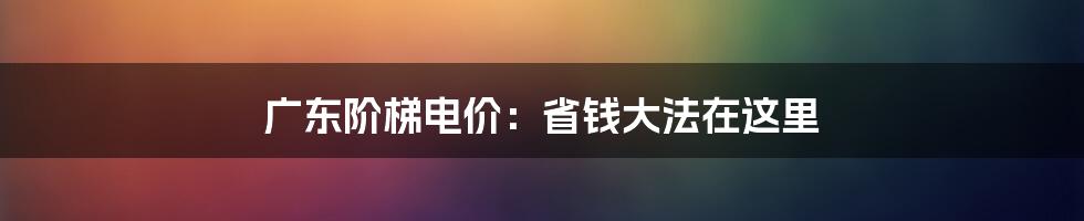 广东阶梯电价：省钱大法在这里