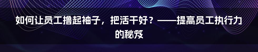 如何让员工撸起袖子,把活干好?——提高员工执行力的秘笈
