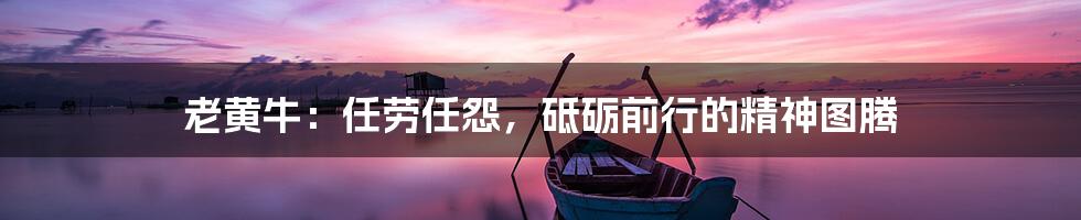 老黄牛:任劳任怨,砥砺前行的精神图腾