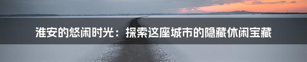 淮安的悠闲时光：探索这座城市的隐藏休闲宝藏