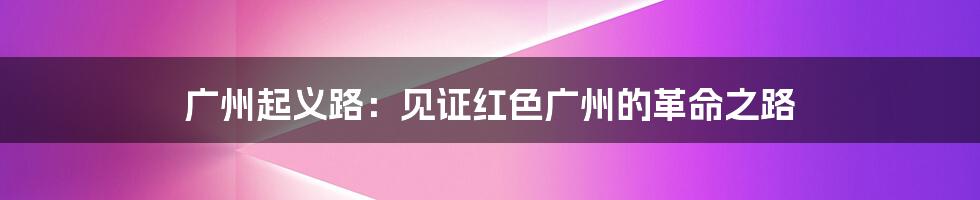 广州起义路:见证红色广州的革命之路