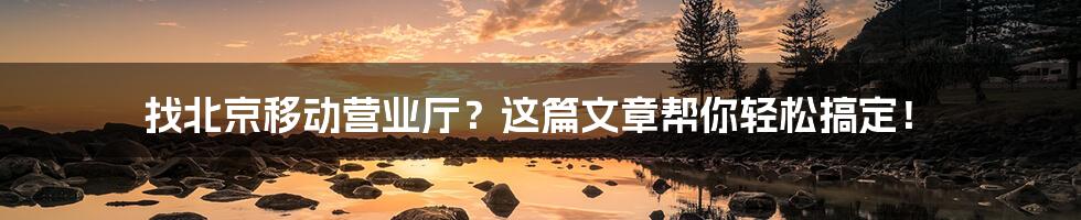 找北京移动营业厅?这篇文章帮你轻松搞定!