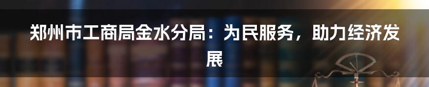 郑州市工商局金水分局:为民服务,助力经济发展