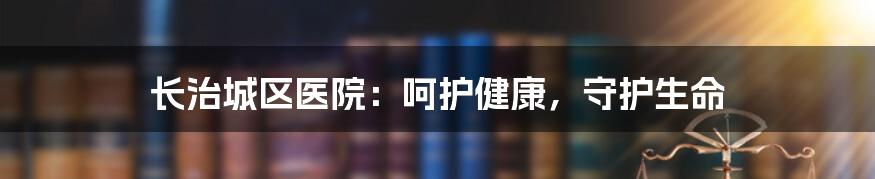 长治城区医院：呵护健康，守护生命