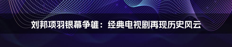 刘邦项羽银幕争雄:经典电视剧再现历史风云