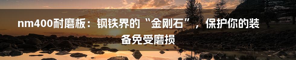 nm400耐磨板:钢铁界的“金刚石”,保护你的装备免受磨损