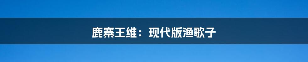 鹿寨王维:现代版渔歌子