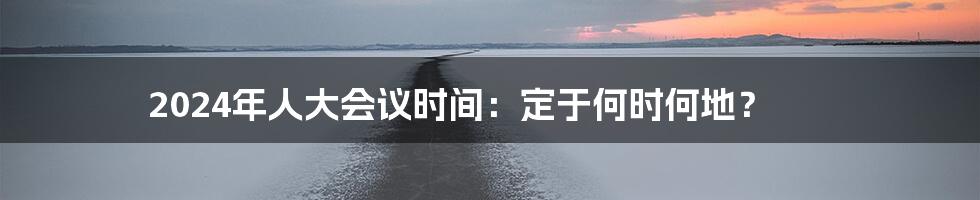2024年人大会议时间:定于何时何地?