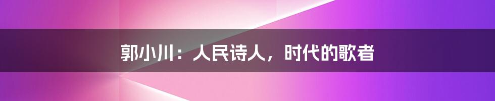 郭小川:人民诗人,时代的歌者