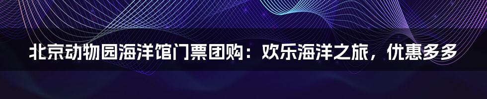 北京动物园海洋馆门票团购:欢乐海洋之旅,优惠多多