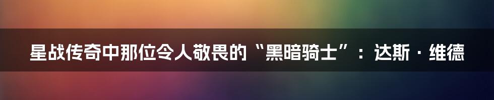 星战传奇中那位令人敬畏的“黑暗骑士”:达斯·维德