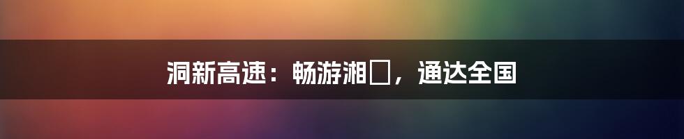 洞新高速：畅游湘贛，通达全国