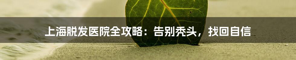 上海脱发医院全攻略:告别秃头,找回自信